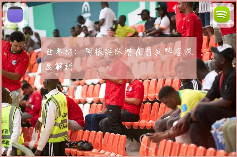 世界杯:阿根廷队潜在首发阵容深度解析