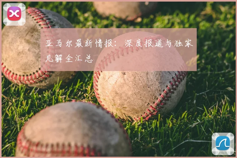 亚马尔最新情报:深度报道与独家见解全汇总