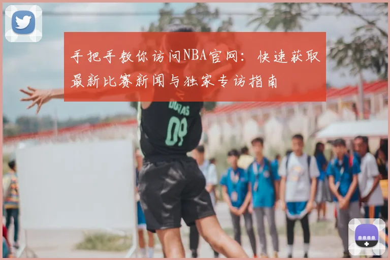 手把手教你访问NBA官网：快速获取最新比赛新闻与独家专访指南