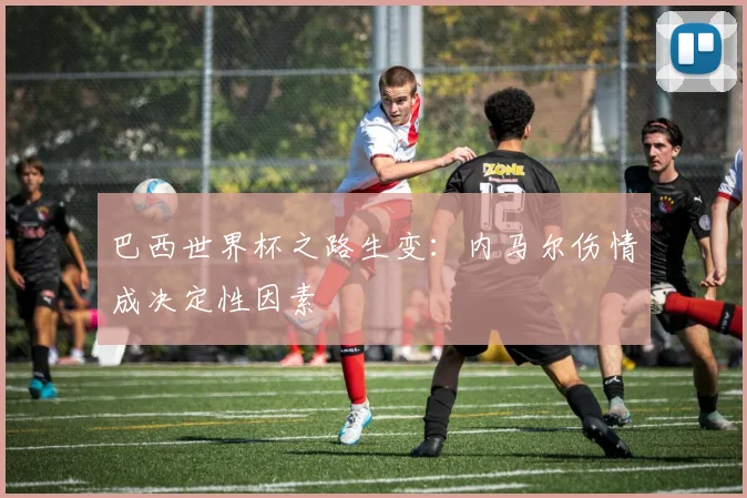 巴西世界杯之路生变:内马尔伤情成决定性因素