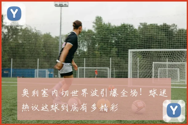 奥利塞内切世界波引爆全场!球迷热议这球到底有多精彩