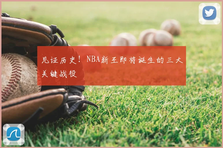 见证历史！NBA新王即将诞生的三大关键战役