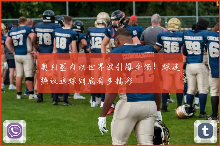 奥利塞内切世界波引爆全场!球迷热议这球到底有多精彩