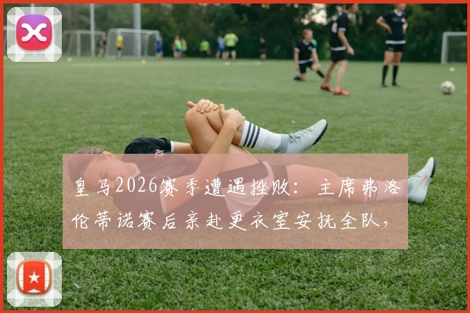 皇马2026赛季遭遇挫败：主席弗洛伦蒂诺赛后亲赴更衣室安抚全队，内部讲话内容与危机处理细节曝光