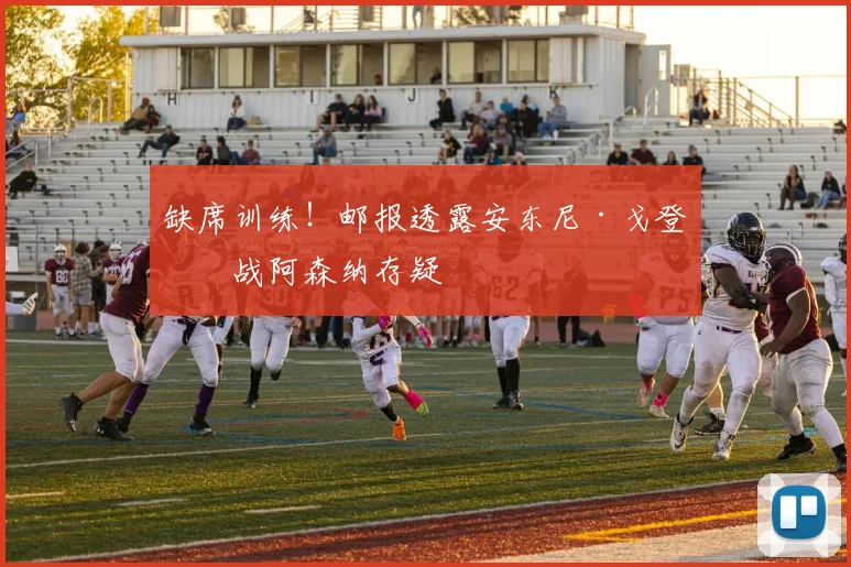 缺席训练!邮报透露安东尼·戈登出战阿森纳存疑