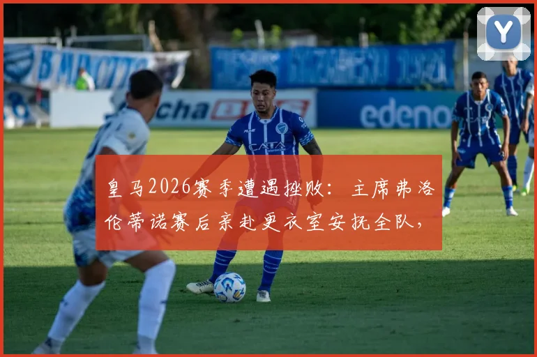 皇马2026赛季遭遇挫败：主席弗洛伦蒂诺赛后亲赴更衣室安抚全队，内部讲话内容与危机处理细节曝光
