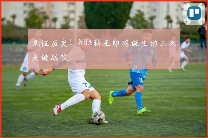 见证历史！NBA新王即将诞生的三大关键战役