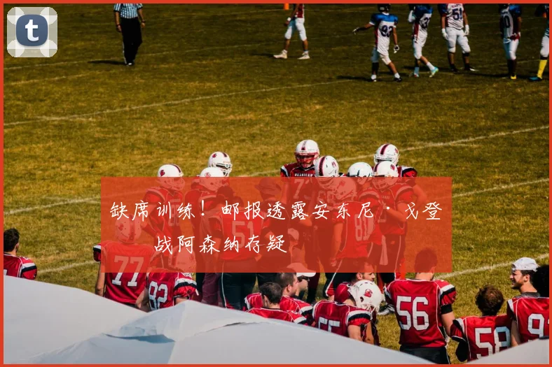 缺席训练!邮报透露安东尼·戈登出战阿森纳存疑