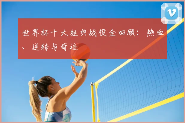 世界杯十大经典战役全回顾:热血、逆转与奇迹